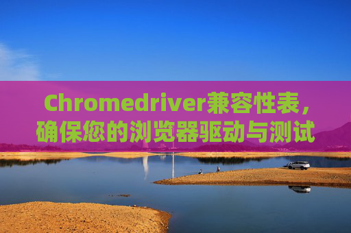 Chromedriver兼容性表，确保您的浏览器驱动与测试环境相匹配